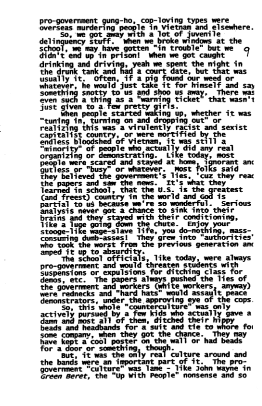 pro-government gung-ho, cop-loving types were verdess murdaring people in Vietnan and elsewhere. ~"So, we got away with a lot of juvemile  dehn?nﬁcy stuff. when we _broke windows at the school, we may have gotten "in trouble" but we 9 didn’t end up in prison! when we got caught drinking and driving, yeah we spent the night in the drunk tank and a court date, but that was usually it. often, if a pig found our weed or whatever, he would just take it for himself and say something snotty to us and shoo us away, There was even such a thin a "warning ticket” that wasn’t just given to a few pretty girls.  when pecple started cing up, whether it was “tuning in, turning on and dropping out™ or realizing this was a virulently racist and sexist capitalist country, or were mortified by the endless bloods! of vietnam, it was still a “minority" of people who actially did any real organizing or demonstrating. Like today, mest people were scared and stayed at home, ignorant anc Gutless or "busy” or whatever. Most folks said they belleved the government’s 1ies. ‘cuz, they reac  (and freest) country in partial to us because we’re so wonderful. Serious analysis never got a chance to Sink into. their brains and Stayed with their conditioning, Tike a luge going down the chute.  Enjoy your stooge-1ike wage-slave Tife, you do-nothing, mass- Consiming dusb-asses! They’grew into "authorities’ who took the worst from the previous generation anc amped 3t up, to absurdity.  The school officials, like today, were always pro-govermment and would threaten students with Suspensions or expulsions for ditching class for demos, etc. The papers always pushed the lies of the government and_workers (white workers, amyway) were rednecks and "hard hats” would assault peace demonstrators, under the approving eye of the cops  ive3y poroved by & Fo Kgs vho accually ¥ actively purs a s ual gave a 5o and Poss al1 of them, ditched their hi) beads and headbands for 2 aufe and e to whore for some company, en ance. R T o oty S S TR  for a_door somethi . " g, 1% was the only real culture around and  the bands were an important part of it. The pro- government “culture” was lame - like John Wayne in Green Beret, the "Up With People” nonsense and so 